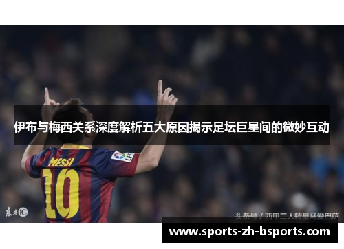 伊布与梅西关系深度解析五大原因揭示足坛巨星间的微妙互动