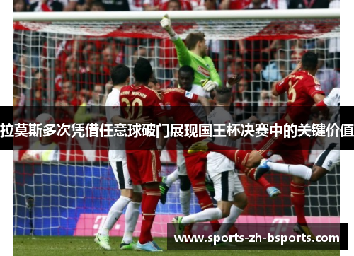 拉莫斯多次凭借任意球破门展现国王杯决赛中的关键价值 拉莫斯多次凭借任意球破门展现国王杯决赛中的关键价值