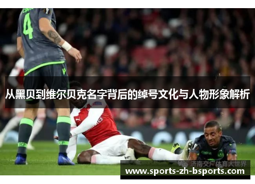 从黑贝到维尔贝克名字背后的绰号文化与人物形象解析 从黑贝到维尔贝克名字背后的绰号文化与人物形象解析