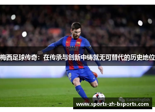 梅西足球传奇:在传承与创新中铸就无可替代的历史地位 梅西足球传奇:在传承与创新中铸就无可替代的历史地位