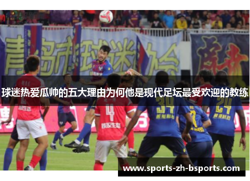 球迷热爱瓜帅的五大理由为何他是现代足坛最受欢迎的教练 球迷热爱瓜帅的五大理由为何他是现代足坛最受欢迎的教练