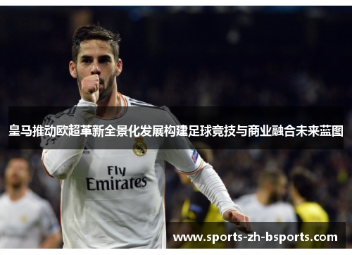 皇马推动欧超革新全景化发展构建足球竞技与商业融合未来蓝图