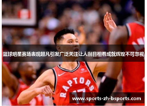 篮球明星赛场表现超凡引发广泛关注让人刮目相看成就辉煌不可忽视 篮球明星赛场表现超凡引发广泛关注让人刮目相看成就辉煌不可忽视