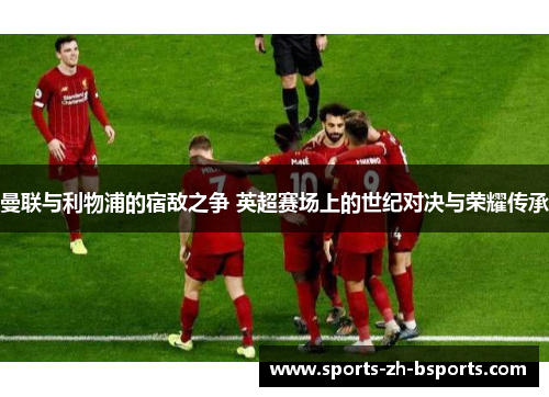 曼联与利物浦的宿敌之争 英超赛场上的世纪对决与荣耀传承