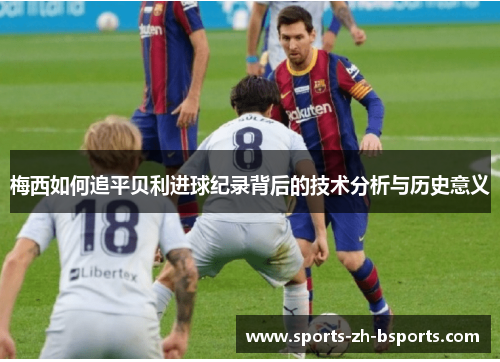 梅西如何追平贝利进球纪录背后的技术分析与历史意义 梅西如何追平贝利进球纪录背后的技术分析与历史意义