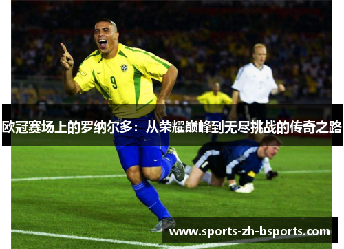 欧冠赛场上的罗纳尔多：从荣耀巅峰到无尽挑战的传奇之路