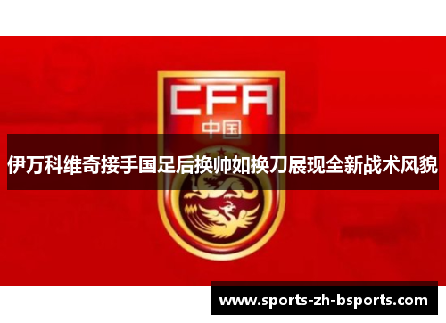 伊万科维奇接手国足后换帅如换刀展现全新战术风貌