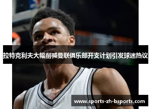 拉特克利夫大幅削减曼联俱乐部开支计划引发球迷热议