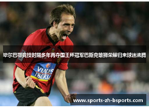 毕尔巴鄂竞技时隔多年再夺国王杯冠军巴斯克雄狮荣耀归来球迷沸腾 毕尔巴鄂竞技时隔多年再夺国王杯冠军巴斯克雄狮荣耀归来球迷沸腾