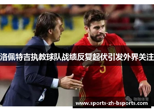 洛佩特吉执教球队战绩反复起伏引发外界关注 洛佩特吉执教球队战绩反复起伏引发外界关注