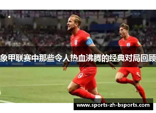象甲联赛中那些令人热血沸腾的经典对局回顾 象甲联赛中那些令人热血沸腾的经典对局回顾