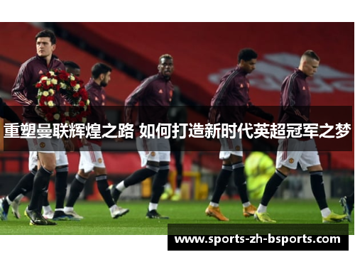 重塑曼联辉煌之路 如何打造新时代英超冠军之梦